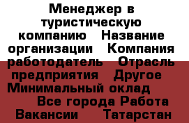 Менеджер в туристическую компанию › Название организации ­ Компания-работодатель › Отрасль предприятия ­ Другое › Минимальный оклад ­ 26 000 - Все города Работа » Вакансии   . Татарстан респ.